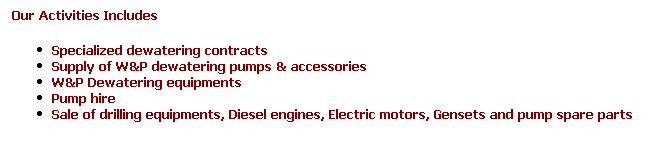 Text Box: Our Activities Includes
Specialized dewatering contracts
Supply of W&P dewatering pumps & accessories
W&P Dewatering equipments 
Pump hire 
Sale of drilling equipments, Diesel engines, Electric motors, Gensets and pump spare parts
&nbsp;
&nbsp;
