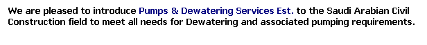 Text Box: We are pleased to introduce Pumps & Dewatering Services Est. to the Saudi Arabian Civil Construction field to meet all needs for Dewatering and associated pumping requirements.
&nbsp;
